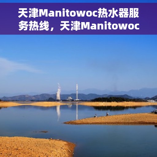 天津Manitowoc热水器服务热线，天津Manitowoc热水器服务热线，专业维修与售后支持团队为您服务