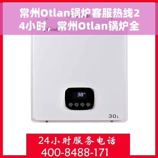 常州Otlan锅炉客服热线24小时，常州Otlan锅炉全天候客服热线，贴心服务不打烊