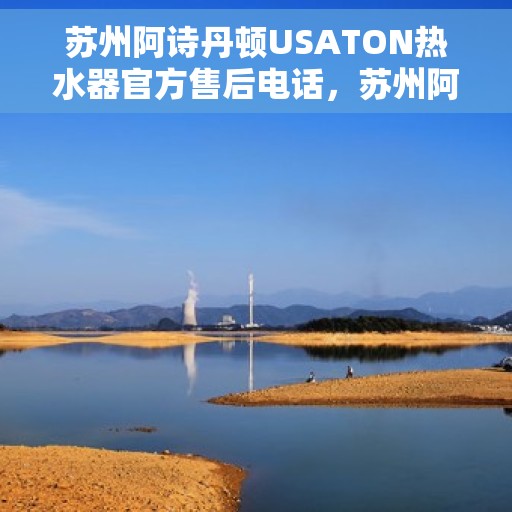 苏州阿诗丹顿USATON热水器官方售后电话，苏州阿诗丹顿USATON热水器售后专线及官方客服热线解析