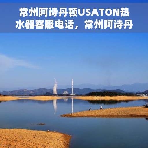 常州阿诗丹顿USATON热水器客服电话，常州阿诗丹顿USATON热水器客服热线及售后服务指南