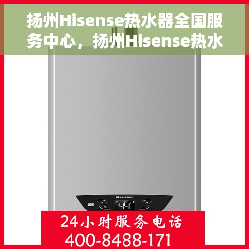 扬州Hisense热水器全国服务中心，扬州Hisense热水器全国服务中心，专业维修与优质服务一站式解决您的热水难题