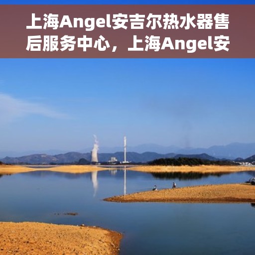上海Angel安吉尔热水器售后服务中心，上海Angel安吉尔热水器售后服务中心，专业维修与贴心服务