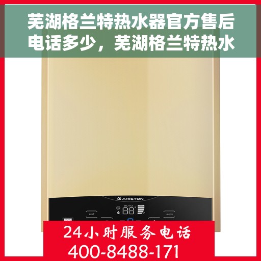 芜湖格兰特热水器官方售后电话多少，芜湖格兰特热水器售后官方电话揭秘