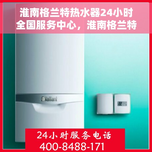 淮南格兰特热水器24小时全国服务中心，淮南格兰特热水器全天候全国服务热线，专业维修安装一站式解决！