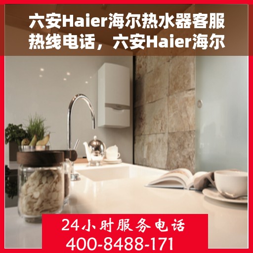六安Haier海尔热水器客服热线电话，六安Haier海尔热水器客服热线全攻略，专业解答，贴心服务