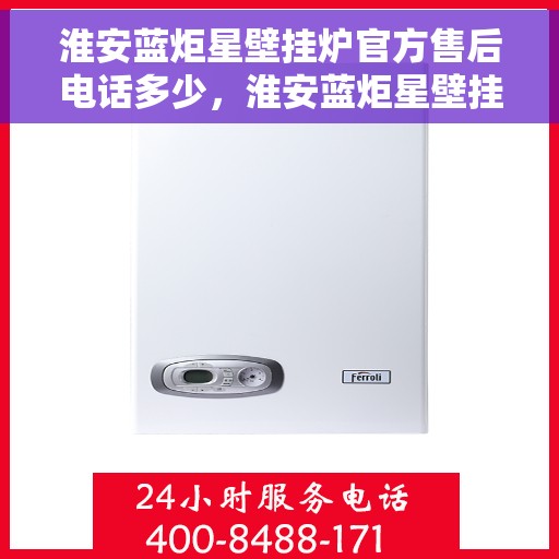 淮安蓝炬星壁挂炉官方售后电话多少，淮安蓝炬星壁挂炉售后电话官方查询