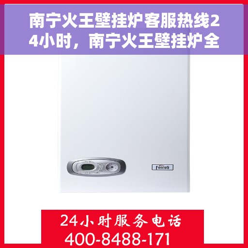 南宁火王壁挂炉客服热线24小时，南宁火王壁挂炉全天候客服热线，贴心服务随时在线