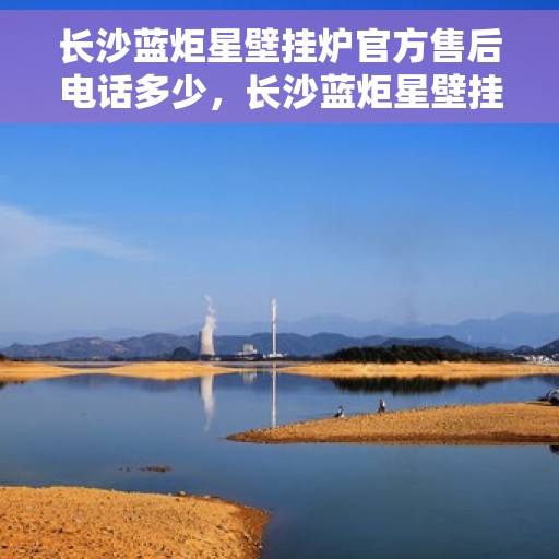 长沙蓝炬星壁挂炉官方售后电话多少，长沙蓝炬星壁挂炉官方售后电话查询指南