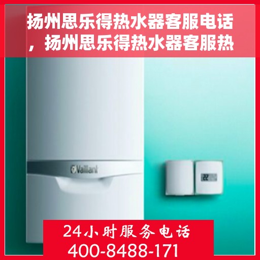 扬州思乐得热水器客服电话，扬州思乐得热水器客服热线及售后服务指南