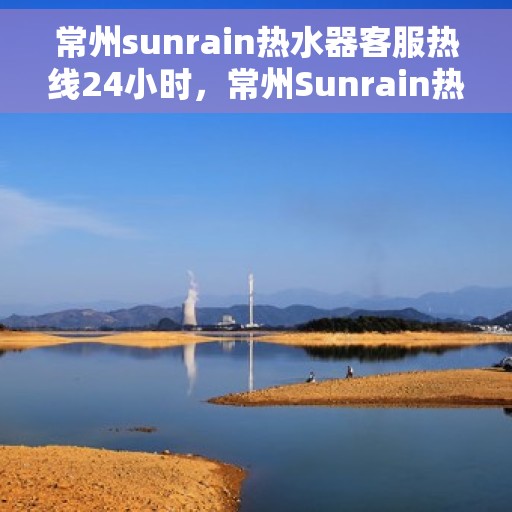 常州sunrain热水器客服热线24小时，常州Sunrain热水器全天候客服热线，贴心服务随时在线