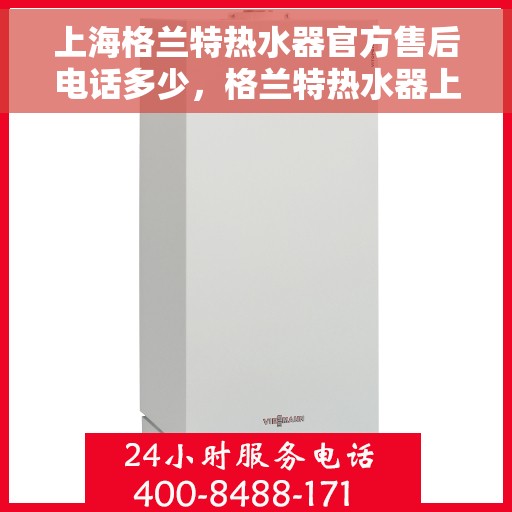 上海格兰特热水器官方售后电话多少，格兰特热水器上海官方售后热线及维修服务指南