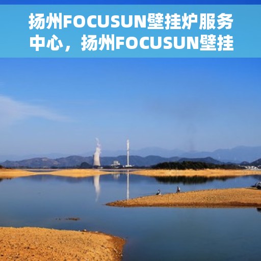 扬州FOCUSUN壁挂炉服务中心，扬州FOCUSUN壁挂炉专业服务中心，专注维修，温暖您的家