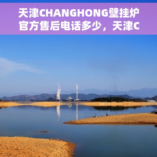 天津CHANGHONG壁挂炉官方售后电话多少，天津CHANGHONG壁挂炉售后服务电话及维修指南