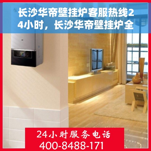 长沙华帝壁挂炉客服热线24小时，长沙华帝壁挂炉全天候客服热线，专业解答，温暖无忧