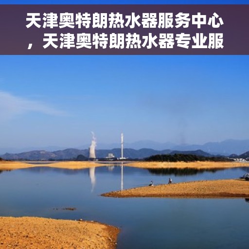 天津奥特朗热水器服务中心，天津奥特朗热水器专业服务中心，高效维修与优质服务并重