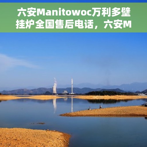 六安Manitowoc万利多壁挂炉全国售后电话，六安Manitowoc万利多壁挂炉全国售后热线及维修服务电话公布