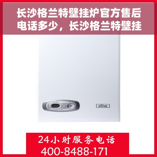 长沙格兰特壁挂炉官方售后电话多少，长沙格兰特壁挂炉官方售后联系电话查询指南