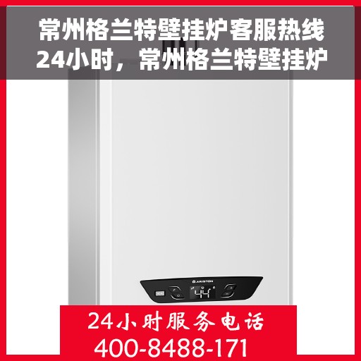 常州格兰特壁挂炉客服热线24小时，常州格兰特壁挂炉全天候客服热线，温暖服务不打烊
