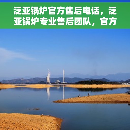 泛亚锅炉官方售后电话，泛亚锅炉专业售后团队，官方售后联系电话权威发布