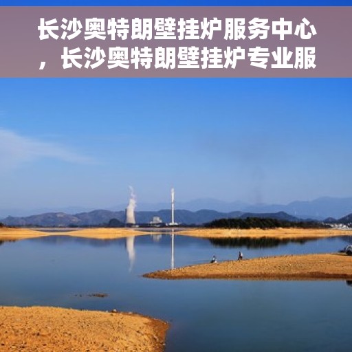 长沙奥特朗壁挂炉服务中心，长沙奥特朗壁挂炉专业服务中心