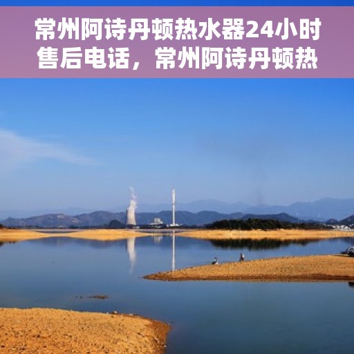 常州阿诗丹顿热水器24小时售后电话，常州阿诗丹顿热水器全天候售后热线电话服务保障