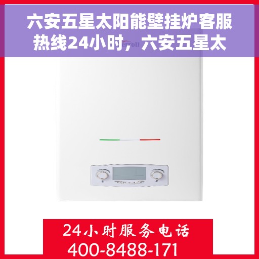 六安五星太阳能壁挂炉客服热线24小时，六安五星太阳能壁挂炉全天候客服热线，贴心服务随时在线