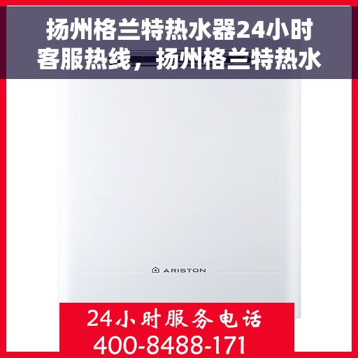 扬州格兰特热水器24小时客服热线，扬州格兰特热水器全天候客服热线，贴心服务随时在线