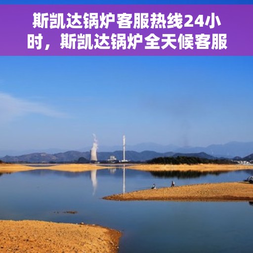 斯凯达锅炉客服热线24小时，斯凯达锅炉全天候客服热线，贴心服务不打烊