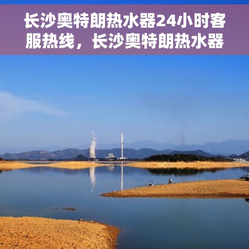 长沙奥特朗热水器24小时客服热线，长沙奥特朗热水器全天候客服热线支持