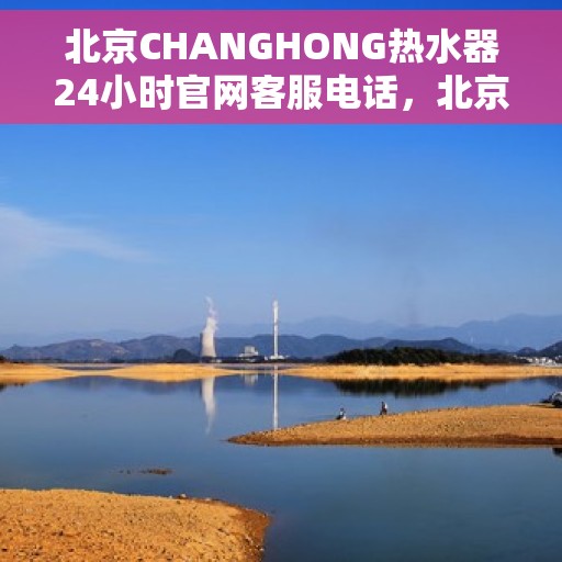 北京CHANGHONG热水器24小时官网客服电话，北京CHANGHONG热水器全天候官方客服热线，快速解决您的疑问与需求！