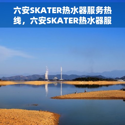 六安SKATER热水器服务热线，六安SKATER热水器服务热线，专业维修与售后支持团队为您护航