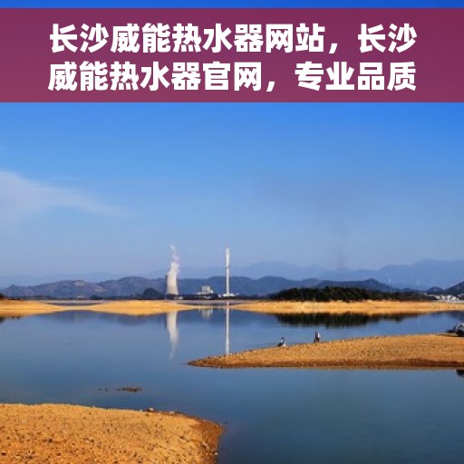 长沙威能热水器网站，长沙威能热水器官网，专业品质，温暖你的生活