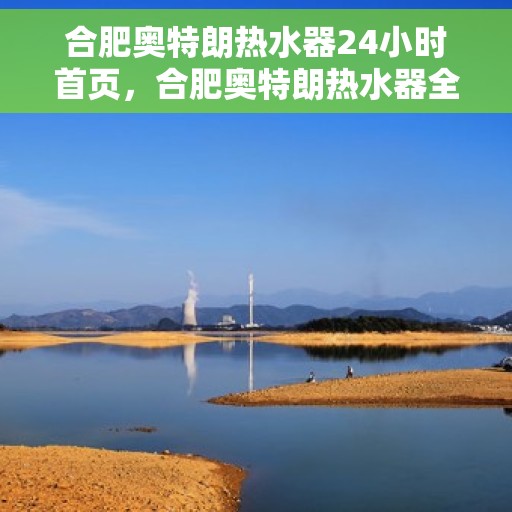 合肥奥特朗热水器24小时首页，合肥奥特朗热水器全天候服务，首页全方位体验