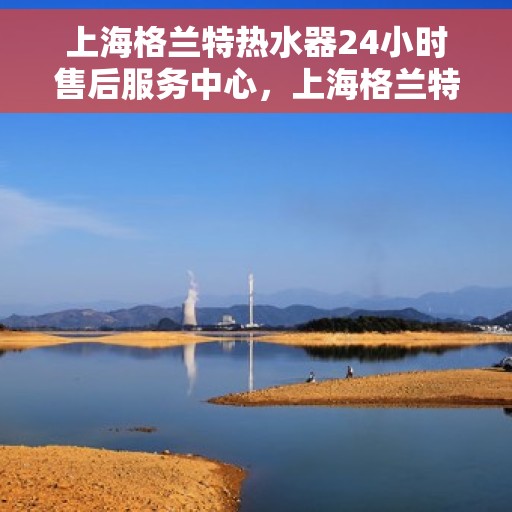 上海格兰特热水器24小时售后服务中心，上海格兰特热水器全天候售后服务中心，专业维修，无忧保障