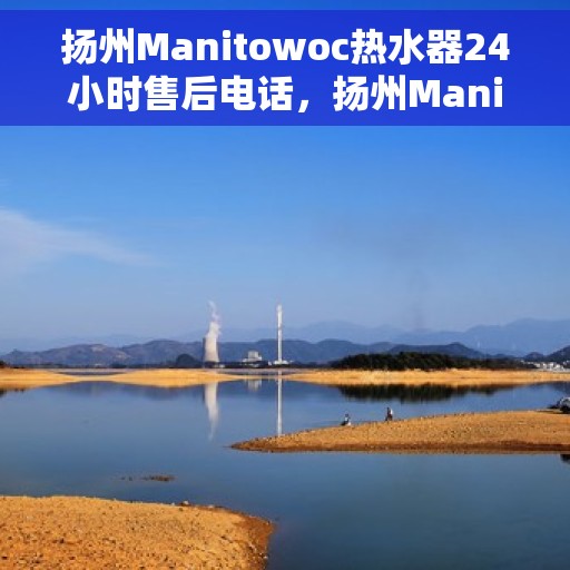 扬州Manitowoc热水器24小时售后电话，扬州Manitowoc热水器全天候售后热线电话服务保障