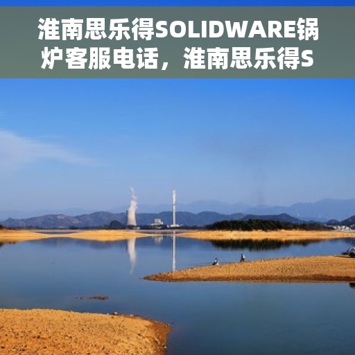 淮南思乐得SOLIDWARE锅炉客服电话，淮南思乐得SOLIDWARE锅炉客服热线，专业解答与技术支持