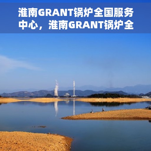 淮南GRANT锅炉全国服务中心，淮南GRANT锅炉全国服务中心，专业维修与全方位服务一体化平台