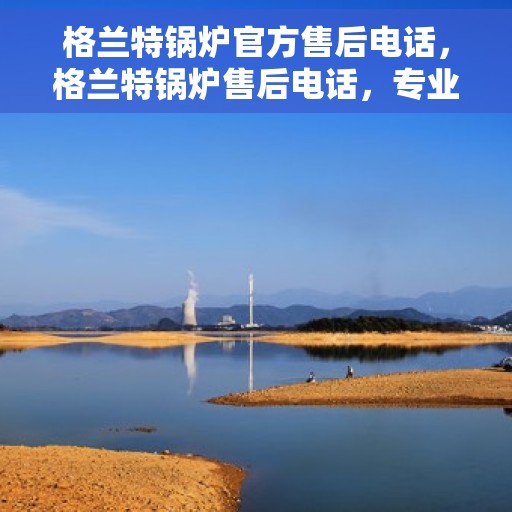 格兰特锅炉官方售后电话，格兰特锅炉售后电话，专业团队为您提供贴心服务