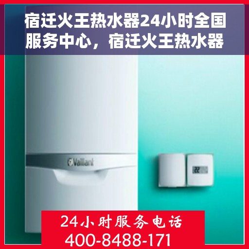 宿迁火王热水器24小时全国服务中心，宿迁火王热水器全天候全国服务热线，专业维修安装保障