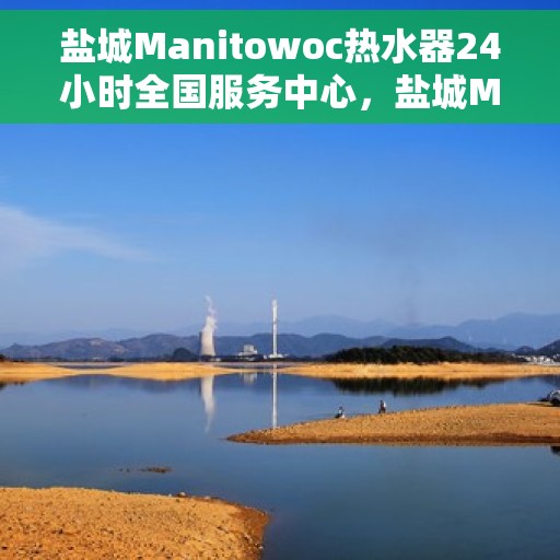 盐城Manitowoc热水器24小时全国服务中心，盐城Manitowoc热水器全天候全国服务热线