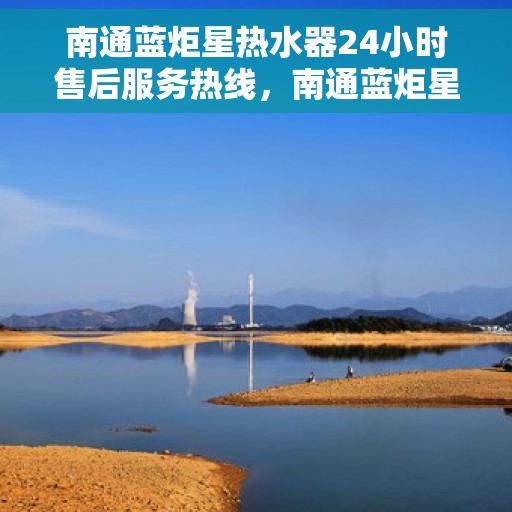 南通蓝炬星热水器24小时售后服务热线，南通蓝炬星热水器全天候售后服务热线，贴心关怀温暖您的生活