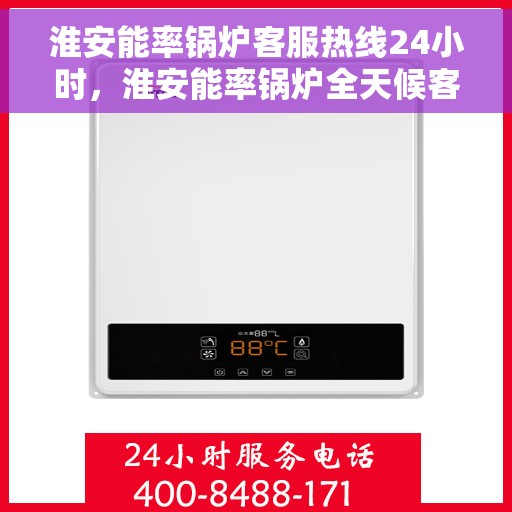 淮安能率锅炉客服热线24小时，淮安能率锅炉全天候客服热线，24小时不间断服务支持