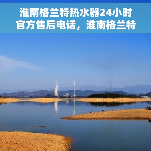 淮南格兰特热水器24小时官方售后电话，淮南格兰特热水器全天候官方售后热线电话