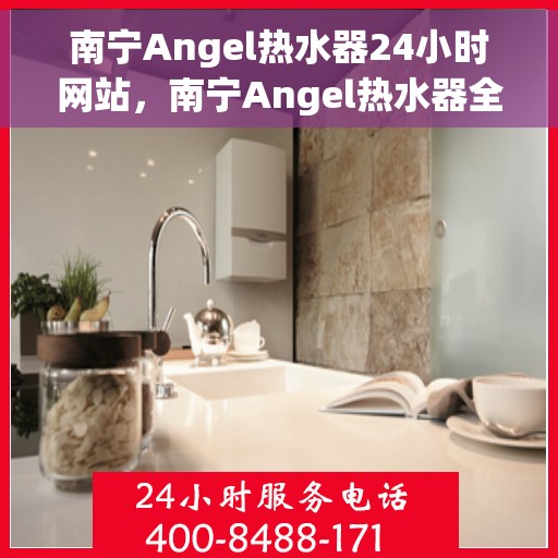 南宁Angel热水器24小时网站，南宁Angel热水器全天候在线服务网站