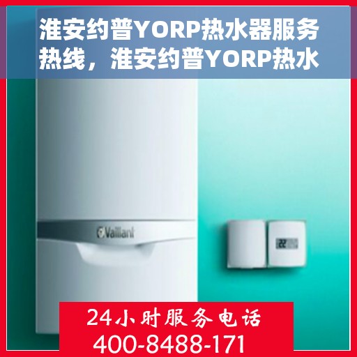 淮安约普YORP热水器服务热线，淮安约普YORP热水器服务热线，专业维修与售后支持团队为您服务