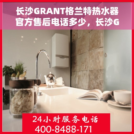 长沙GRANT格兰特热水器官方售后电话多少，长沙GRANT格兰特热水器售后官方电话查询指南