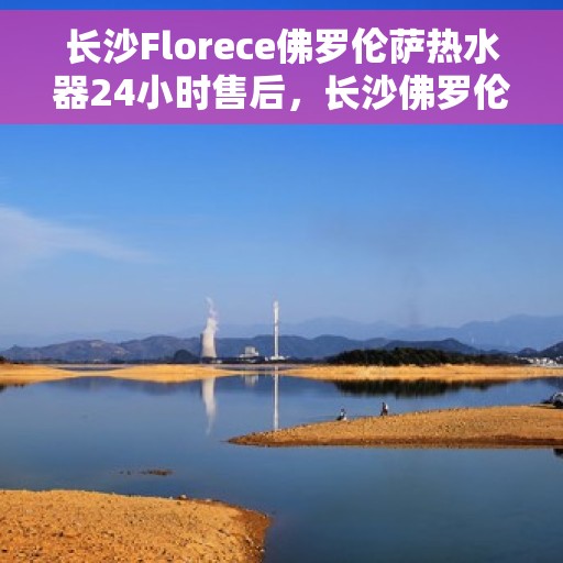 长沙Florece佛罗伦萨热水器24小时售后，长沙佛罗伦萨热水器全天候售后服务保障