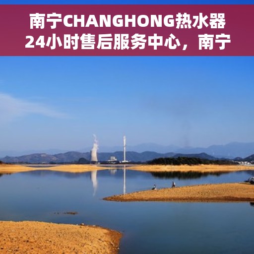 南宁CHANGHONG热水器24小时售后服务中心，南宁CHANGHONG热水器全天候售后服务中心，专业维修，无忧服务