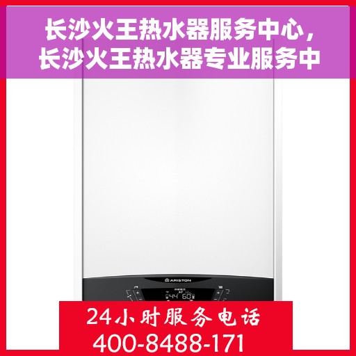 长沙火王热水器服务中心，长沙火王热水器专业服务中心，专注热水解决方案，品质服务的守护者