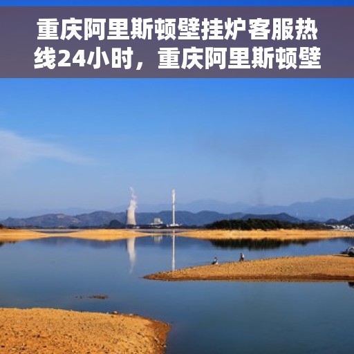 重庆阿里斯顿壁挂炉客服热线24小时，重庆阿里斯顿壁挂炉全天候客服热线支持